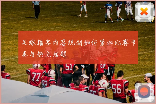 足球播客内容规划如何紧扣比赛节奏与热点话题