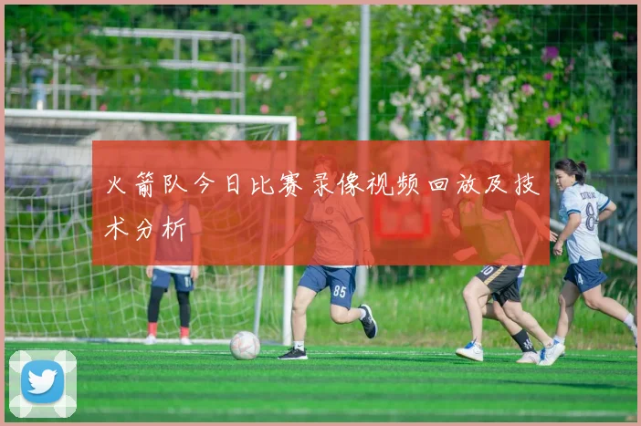 火箭队今日比赛录像视频回放及技术分析