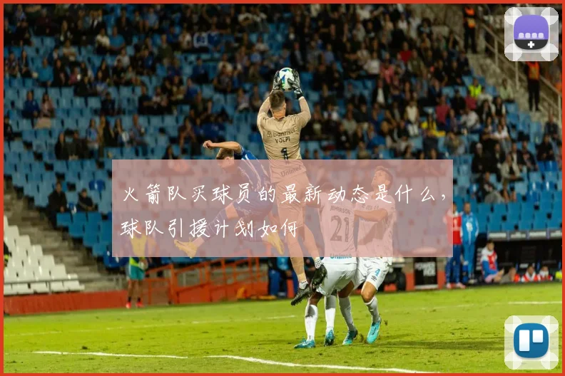 火箭队买球员的最新动态是什么，球队引援计划如何