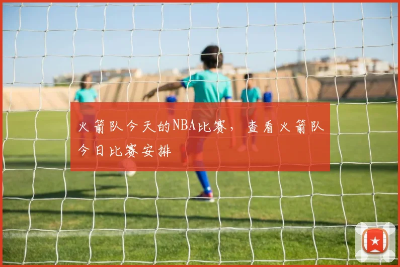 火箭队今天的NBA比赛，查看火箭队今日比赛安排