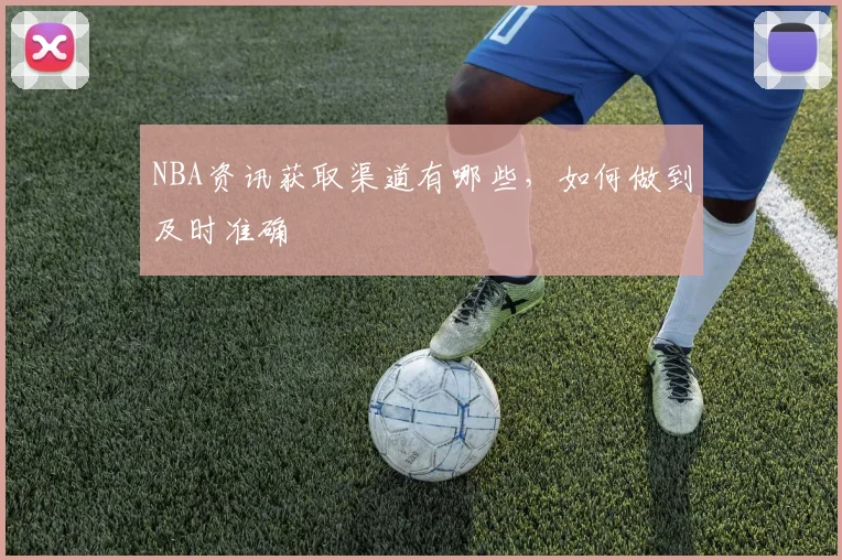 NBA资讯获取渠道有哪些，如何做到及时准确