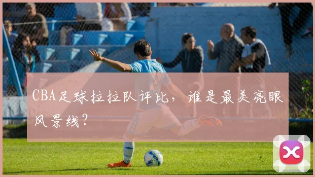 CBA足球拉拉队评比，谁是最美亮眼风景线？