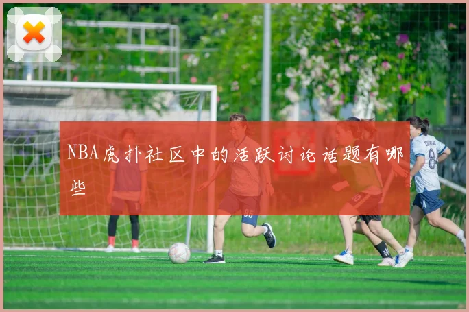 NBA虎扑社区中的活跃讨论话题有哪些
