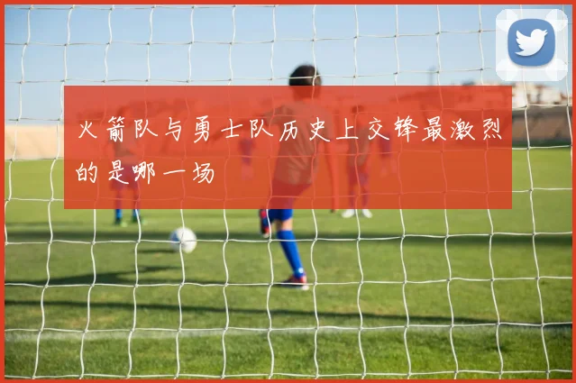 火箭队与勇士队历史上交锋最激烈的是哪一场